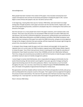 Acknowledgements

Many people have been involved in the creation of this paper. It has truly been amazing how much
support and expertise exist and how all voluntarily participated in bringing this paper to life. I cannot
begin to name all those who played a role, but I do wish to call out a few.
In the beginning, in Spring 2010, there was Eric Teicholz, IFMA Fellow, who had invited me to begin
writing what I thought would be a short paper to be done over the next few months. Angela Lewis, now
with Facility Engineering Associates, assisted Eric and played a big role in reviewing the initial outlines and
direction of the paper.
Over the next year or so, many people had a hand in the paper's evolution, and it started to take a new
direction. There were many discussions not only between IFMA and myself, but within IFMA about this
new direction. Out of all this surfaced the dedication, perseverance, professionalism and commitment of
Mike Schley, IFMA Fellow (FM:Systems and IFMA Foundation) and Jeffrey Tafel (IFMA Foundation), who
became the main champions of the paper from within the IFMA Community, and gave me encouragement
through all the changes in direction that were evolving. Jeff then stayed with this project right through the
present time, ensuring that it would become a reality.
In retrospect, these changes made the paper much more relevant and meaningful. As the paper then
migrated close to its current state, the IFMA Foundation assigned several SMEs (Subject Matter Experts)
to review the paper. Two of them took particular interest in working with me through the next phase of
development: Dave Hewett (consultant, former Chair of BOMA) and John Serri (Manhattan Software).
Their time, energy and conscientiousness provided me with the final touches to make the paper complete
and deliver maximum value to its facility management audience.
I cannot forget to mention Keith McClanahan, who is responsible for bringing me full-throttle into the
world of benchmarking. We had started to work together many years ago when he began writing the
regular benchmarking column for the online publication, FMLink. I have learned so much from Keith
throughout the years. He is not only a close friend, but a fellow Principal of FM BENCHMARKING. Keith
also is the leader of the globally-recognized benchmarking firm, Facility Issues.
My appreciation cannot be complete without mention of my friends and especially my family, who put up
with my hiding behind the computer to work on this paper. Their support and encouragement throughout
this process has been extraordinary. The road over this past two-and-a-half years has been long, but very
rewarding to me. I now hope that I can share some of the insight I have gained with you, the readers.
Peter S. Kimmel, IFMA Fellow

 