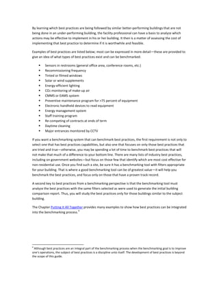 By learning which best practices are being followed by similar better-performing buildings that are not
being done in an under-performing building, the facility professional can have a basis to analyze which
actions may be effective to implement in his or her building. It then is a matter of assessing the cost of
implementing that best practice to determine if it is worthwhile and feasible.
Examples of best practices are listed below; most can be expressed in more detail—these are provided to
give an idea of what types of best practices exist and can be benchmarked:















Sensors in restrooms (general office area, conference rooms, etc.)
Recommissioning frequency
Tinted or filmed windows
Solar or wind supplements
Energy-efficient lighting
CO2 monitoring of make-up air
CMMS or EAMS system
Preventive maintenance program for >75 percent of equipment
Electronic handheld devices to read equipment
Energy management system
Staff training program
Re-competing of contracts at ends of term
Daytime cleaning
Major entrances monitored by CCTV

If you want a benchmarking system that can benchmark best practices, the first requirement is not only to
select one that has best practices capabilities, but also one that focuses on only those best practices that
are tried and true—otherwise, you may be spending a lot of time to benchmark best practices that will
not make that much of a difference to your bottom line. There are many lists of industry best practices,
including on government websites—but focus on those few that identify which are most cost effective for
non-residential use. Once you find such a site, be sure it has a benchmarking tool with filters appropriate
for your building. That is where a good benchmarking tool can be of greatest value—it will help you
benchmark the best practices, and focus only on those that have a proven track record.
A second key to best practices from a benchmarking perspective is that the benchmarking tool must
analyze the best practices with the same filters selected as were used to generate the initial building
comparison report. Thus, you will study the best practices only for those buildings similar to the subject
building.
The Chapter Putting It All Together provides many examples to show how best practices can be integrated
4
into the benchmarking process.

4

Although best practices are an integral part of the benchmarking process when the benchmarking goal is to improve
one's operations, the subject of best practices is a discipline unto itself. The development of best practices is beyond
the scope of this guide.

 