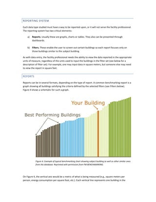 REPORTING SYSTEM
Each data type studied must have a way to be reported upon, or it will not serve the facility professional.
The reporting system has two critical elements:
a)

Reports. Usually these are graphs, charts or tables. They also can be presented through
dashboards.

b) Filters. These enable the user to screen out certain buildings so each report focuses only on
those buildings similar to the subject building.
As with data entry, the facility professional needs the ability to view the data reported in the appropriate
units of measure, regardless of the units used to input the buildings in the filter set (see below for a
description of filter set). For example, one may input data in square meters, but someone else may need
to view the report in square feet.

REPORTS
Reports can be in several formats, depending on the type of report. A common benchmarking report is a
graph showing all buildings satisfying the criteria defined by the selected filters (see Filters below).
Figure 4 shows a schematic for such a graph.

Figure 4. Example of typical benchmarking chart showing subject building as well as other similar ones
from the database. Reprinted with permission from FM BENCHMARKING.

On Figure 4, the vertical axis would be a metric of what is being measured (e.g., square meters per
person, energy consumption per square foot, etc.). Each vertical line represents one building in the

 