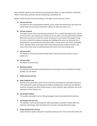 There should be reports to cover each key area being benchmarked: e.g., space utilization, rental rates,
utilities, maintenance, janitorial, security, landscaping, sustainability, etc.
Reports should normalize the data by looking at it through common measures, such as:
a)

Cost per unit area
This applies to each area being benchmarked, such as utilities and maintenance, with each area
broken down into sub-areas as desired (for utilities, for electricity, water, etc.).

b) Cost per occupant
This applies to each of the areas being benchmarked. This is a useful check against your cost per
unit area metrics, but in general, you should not use this metric as the key performance indicator
(KPI) unless you also can control the number of occupants in your facility. The danger of using
this metric is when the company is growing, your building performance can look great, but in
layoff situations, your performance may look terrible—in other words, this can be a misleading
metric. However, these can be useful metrics when planning a new or different facility; also,
many in the C-Suite seem to understand personnel counts more than building areas.
c)

Cost per worker
This applies to maintenance workers (broken down if desired), janitorial workers, security
workers, etc.

d) Cost per visitor
This applies to security costs.
e) Workload analysis
This examines the operations staff productivity by measuring the area maintained (or cleaned,
guarded, etc.) per worker.
f)

Rental rate per unit area

g)

Space utilization rate
Typically, this is expressed in terms of one of the forms of rentable area and makes most sense
when analyzed for a given building type (as different building types usually have very different
quantities of support and other ancillary space). In some situations, space utilization rate can be
expressed in terms of gross area.

h) Vacant space analysis
This usually is presented in terms of the percentage of vacant area divided by the total area.
i)

Consumption per unit area
This typically is used to study energy and utility consumption, and often is broken down into
electricity, total energy, water and other forms of energy, including alternative energy.

j)

Carbon footprint per unit area
Carbon footprint usually is measured in pounds (or kilos) per year. This can be broken down into

 