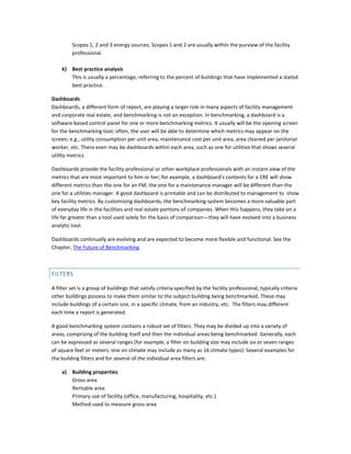 Scopes 1, 2 and 3 energy sources. Scopes 1 and 2 are usually within the purview of the facility
professional.
k)

Best practice analysis
This is usually a percentage, referring to the percent of buildings that have implemented a stated
best practice.

Dashboards
Dashboards, a different form of report, are playing a larger role in many aspects of facility management
and corporate real estate, and benchmarking is not an exception. In benchmarking, a dashboard is a
software-based control panel for one or more benchmarking metrics. It usually will be the opening screen
for the benchmarking tool; often, the user will be able to determine which metrics may appear on the
screen; e.g., utility consumption per unit area, maintenance cost per unit area, area cleaned per janitorial
worker, etc. There even may be dashboards within each area, such as one for utilities that shows several
utility metrics.
Dashboards provide the facility professional or other workplace professionals with an instant view of the
metrics that are most important to him or her; for example, a dashboard's contents for a CRE will show
different metrics than the one for an FM; the one for a maintenance manager will be different than the
one for a utilities manager. A good dashboard is printable and can be distributed to management to show
key facility metrics. By customizing dashboards, the benchmarking system becomes a more valuable part
of everyday life in the facilities and real estate portions of companies. When this happens, they take on a
life far greater than a tool used solely for the basis of comparison—they will have evolved into a business
analytic tool.
Dashboards continually are evolving and are expected to become more flexible and functional. See the
Chapter, The Future of Benchmarking.

FILTERS
A filter set is a group of buildings that satisfy criteria specified by the facility professional, typically criteria
other buildings possess to make them similar to the subject building being benchmarked. These may
include buildings of a certain size, in a specific climate, from an industry, etc. The filters may different
each time a report is generated.
A good benchmarking system contains a robust set of filters. They may be divided up into a variety of
areas, comprising of the building itself and then the individual areas being benchmarked. Generally, each
can be expressed as several ranges (for example, a filter on building size may include six or seven ranges
of square feet or meters; one on climate may include as many as 16 climate types). Several examples for
the building filters and for several of the individual area filters are:
a)

Building properties
Gross area
Rentable area
Primary use of facility (office, manufacturing, hospitality, etc.)
Method used to measure gross area

 