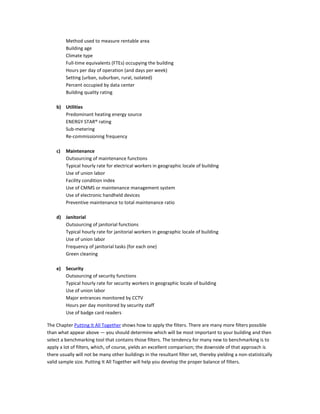 Method used to measure rentable area
Building age
Climate type
Full-time equivalents (FTEs) occupying the building
Hours per day of operation (and days per week)
Setting (urban, suburban, rural, isolated)
Percent occupied by data center
Building quality rating
b) Utilities
Predominant heating energy source
ENERGY STAR® rating
Sub-metering
Re-commissioning frequency
c)

Maintenance
Outsourcing of maintenance functions
Typical hourly rate for electrical workers in geographic locale of building
Use of union labor
Facility condition index
Use of CMMS or maintenance management system
Use of electronic handheld devices
Preventive maintenance to total maintenance ratio

d) Janitorial
Outsourcing of janitorial functions
Typical hourly rate for janitorial workers in geographic locale of building
Use of union labor
Frequency of janitorial tasks (for each one)
Green cleaning
e) Security
Outsourcing of security functions
Typical hourly rate for security workers in geographic locale of building
Use of union labor
Major entrances monitored by CCTV
Hours per day monitored by security staff
Use of badge card readers
The Chapter Putting It All Together shows how to apply the filters. There are many more filters possible
than what appear above — you should determine which will be most important to your building and then
select a benchmarking tool that contains those filters. The tendency for many new to benchmarking is to
apply a lot of filters, which, of course, yields an excellent comparison; the downside of that approach is
there usually will not be many other buildings in the resultant filter set, thereby yielding a non-statistically
valid sample size. Putting It All Together will help you develop the proper balance of filters.

 