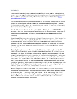 DATA ENTRY
Some benchmarking systems require data to be input while others do not. However, at some point, all
systems need a way to get fresh data. Systems that do not do that must rely on extrapolated data, which
has very different applications for facility professionals (see the section on Modeled Data in Biggest
Pitfalls When Benchmarking).
The most basic form of data entry is the inputting of data for one building at a time. As with any software
system, the interface must be one that is easy to use . If you have many buildings to input, it would be
helpful if the benchmarking system has a spreadsheet or other means so the data for all the buildings can
be input at one time and from one place.
If much of the data already resides in other systems (IWMS or CMMS systems, or ENERGY STAR®), it may
be helpful if there were an interface between those systems and the benchmarking tool, so data does not
have to be input twice. Even with this interface, it still is likely that some data will need to be input
separately.
Required data fields. Most systems with data input require that a minimum amount of data be input. This
is to ensure that one doesn't end up dividing by "0" or that the basics for each metric be input. For
example, the building area is usually one of those fields as is the total energy cost and consumption.
However, if too many data fields are required, the system can become too cumbersome and frustrating;
frustrated users can lead to data entry errors, so it is best to find a system requiring minimal required
data entry fields.
Data entry timing. Some systems allow users total flexibility as to when data may be entered, while
others provide limited windows of time. The rationale behind the latter is that one will know how much
data will be in the system and that it won't change for that time period being benchmarked; if the data
will go through a validation phase before it goes live, this enables the providers of the tool a fixed time for
this work to be done. The reason for total flexibility of when data are input is if one doesn't have all the
data handy at once, one doesn't have to go and find it immediately—the data field may be left blank (as
long it is not a required one), and the user can come back later to add more information; also, one may
not want to take the time to provide data in more detail unless it turns out to be necessary to study why a
building's performance is lagging others in the peer group. These flexible data entry types of systems
often end up with more data in them, but it may take a bit of time to get there.
Error checking. Because of the quantity of data fields in most benchmarking systems, there are many
opportunities for data entry errors, either through misinterpretation of what should be input (or that the
error is simply a typo. If a system can provide error checking, it can cut down on these types of errors.
Another type of error is when benchmarking for more than one year, one can identify possible errors
based on differences in data values from one year to the next (ideally through use of automation, a
capability that some benchmarking tools possess).

 