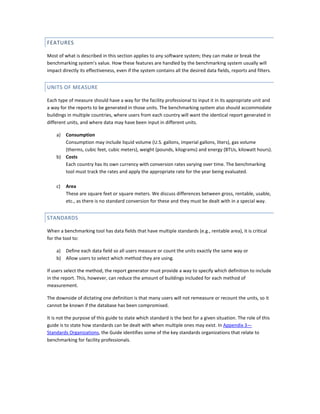 FEATURES
Most of what is described in this section applies to any software system; they can make or break the
benchmarking system's value. How these features are handled by the benchmarking system usually will
impact directly its effectiveness, even if the system contains all the desired data fields, reports and filters.

UNITS OF MEASURE
Each type of measure should have a way for the facility professional to input it in its appropriate unit and
a way for the reports to be generated in those units. The benchmarking system also should accommodate
buildings in multiple countries, where users from each country will want the identical report generated in
different units, and where data may have been input in different units.
Consumption
Consumption may include liquid volume (U.S. gallons, imperial gallons, liters), gas volume
(therms, cubic feet, cubic meters), weight (pounds, kilograms) and energy (BTUs, kilowatt hours).
b) Costs
Each country has its own currency with conversion rates varying over time. The benchmarking
tool must track the rates and apply the appropriate rate for the year being evaluated.
a)

c)

Area
These are square feet or square meters. We discuss differences between gross, rentable, usable,
etc., as there is no standard conversion for these and they must be dealt with in a special way.

STANDARDS
When a benchmarking tool has data fields that have multiple standards (e.g., rentable area), it is critical
for the tool to:
a) Define each data field so all users measure or count the units exactly the same way or
b) Allow users to select which method they are using.
If users select the method, the report generator must provide a way to specify which definition to include
in the report. This, however, can reduce the amount of buildings included for each method of
measurement.
The downside of dictating one definition is that many users will not remeasure or recount the units, so it
cannot be known if the database has been compromised.
It is not the purpose of this guide to state which standard is the best for a given situation. The role of this
guide is to state how standards can be dealt with when multiple ones may exist. In Appendix 3—
Standards Organizations, the Guide identifies some of the key standards organizations that relate to
benchmarking for facility professionals.

 