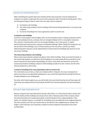 SOURCE OF COMPARISON DATA
Before identifying the specific data to be tracked and then discussing how it may be displayed and
analyzed, one needs to understand the source of the comparison data in the benchmarking system. There
are three general types of data to which one's own data may be compared:
a) A company's own buildings
b) The outsourcing company's clients' buildings (if the benchmarking organization is an outsourcing
company)
c) A universe of buildings from many organizations with no common ties
A company's own buildings
Contrary to many people's initial thoughts, there can be tremendous value in making comparisons within
one's own building inventory, as long as there are enough buildings to form a meaningful comparison.
This could be a necessity when there are not enough buildings in one's "peer group" in a good
benchmarking tool (a peer group is a group of comparable buildings). When making the comparison, you
will see which of the buildings in your inventory stands out from the others, and this can lead to
determining which measures can be implemented to improve either the buildings that stand out or the
rest of your buildings.
The outsourcing company's own buildings
Many outsourcing companies already have data on their clients' buildings. These can be benchmarked, so
the outsourcing company can determine which buildings are running at peak efficiency and what can be
done to improve the lesser-performing buildings. Of course, some clients will demand to see how the
outsourcing company's buildings compare to other buildings outside of its own universe, but the initial
internal comparison is still of value.
A universe of buildings from many organizations with no common ties
This is the ideal source of data, as there are no biases within it. However, this may not always be an
option if you have a very specialized building type or you cannot find a good benchmarking tool that has
enough buildings for your building type.
No matter which option apply to you, you will be able to do some benchmarking. Any of these types will
yield many more opportunities for achieving the benefits from benchmarking than not benchmarking at
all.

SECURITY AND CONFIDENTIALITY
Because companies that input data will be sharing it with others, it is critical they be able to protect and
hide the identity of their buildings and company from others. Nobody outside of that company should
ever know that either the company participates in benchmarking or that a subject building is in the
system. As a failsafe measure, it is possible for all building names and addresses to be assigned aliases by
the client company; even the zip or postal code can be altered to be a neighboring one. Going to this
length is rarely necessary, but it becomes an option for those companies requiring the most secret
confidentiality.

 