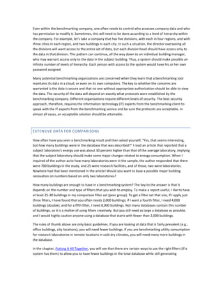 Even within the benchmarking company, one often needs to control who accesses company data and who
has permission to modify it. Sometimes, this will need to be done according to a level of hierarchy within
the company. For example, let's take a company that has five divisions, with each in four regions, and with
three cities in each region, and two buildings in each city. In such a situation, the director overseeing all
the divisions will want access to the entire set of data, but each division head should have access only to
the data in that division. This pattern can continue, all the way down to an individual building manager,
who may warrant access only to the data in the subject building. Thus, a system should make possible an
infinite number of levels of hierarchy. Each person with access to the system would have his or her own
password assigned.
Many potential benchmarking organizations are concerned when they learn that a benchmarking tool
maintains its data in a cloud, or even on its own computers. The key to whether the concerns are
warranted is the data is secure and that no one without appropriate authorization should be able to view
the data. The security of the data will depend on exactly what protocols were established by the
benchmarking company. Different organizations require different levels of security. The best security
approach, therefore, requires the information technology (IT) experts from the benchmarking client to
speak with the IT experts from the benchmarking service and be sure the protocols are acceptable. In
almost all cases, an acceptable solution should be attainable.

EXTENSIVE DATA FOR COMPARISONS
How often have you seen a benchmarking result and then asked yourself, "Yes, that seems interesting,
but how many buildings were in the database that was described?" I read an article that reported that a
subject laboratory's energy use was about 30 percent higher than that of the average laboratory, implying
that the subject laboratory should make some major changes related to energy consumption. When I
inquired of the author as to how many laboratories were in the sample, the author responded that there
were 700 buildings in the study, and 25 were research facilities, and of those, two were laboratories.
Nowhere had that been mentioned in the article! Would you want to base a possible major building
renovation on numbers based on only two laboratories?
How many buildings are enough to have in a benchmarking system? The key to the answer is that it
depends on the number and type of filters that you wish to employ. To make a report useful, I like to have
at least 25-30 buildings in my comparison filter set (peer group). To get a filter set that size, if I apply just
three filters, I have found that you often needs 2,000 buildings; if I want a fourth filter, I need 4,000
buildings (double); and for a fifth filter, I need 8,000 buildings. Not many databases contain this number
of buildings, so it is a matter of using filters creatively. But you still need as large a database as possible,
and I would highly caution anyone using a database that starts with fewer than 2,000 buildings.
The rules of thumb above are only basic guidelines. If you are looking at data that is fairly prevalent (e.g.,
office buildings, city locations), you will need fewer buildings. If you are benchmarking utility consumption
for research laboratories in remote locations in cold dry climates, you will need many more buildings in
the database.
In the chapter, Putting It All Together, you will see that there are certain ways to use the right filters (if a
system has them) to allow you to have fewer buildings in the total database while still generating

 