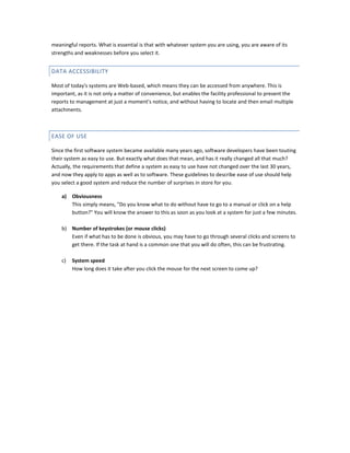 meaningful reports. What is essential is that with whatever system you are using, you are aware of its
strengths and weaknesses before you select it.

DATA ACCESSIBILITY
Most of today's systems are Web-based, which means they can be accessed from anywhere. This is
important, as it is not only a matter of convenience, but enables the facility professional to present the
reports to management at just a moment's notice, and without having to locate and then email multiple
attachments.

EASE OF USE
Since the first software system became available many years ago, software developers have been touting
their system as easy to use. But exactly what does that mean, and has it really changed all that much?
Actually, the requirements that define a system as easy to use have not changed over the last 30 years,
and now they apply to apps as well as to software. These guidelines to describe ease of use should help
you select a good system and reduce the number of surprises in store for you.
a)

Obviousness
This simply means, "Do you know what to do without have to go to a manual or click on a help
button?" You will know the answer to this as soon as you look at a system for just a few minutes.

b) Number of keystrokes (or mouse clicks)
Even if what has to be done is obvious, you may have to go through several clicks and screens to
get there. If the task at hand is a common one that you will do often, this can be frustrating.
c)

System speed
How long does it take after you click the mouse for the next screen to come up?

 