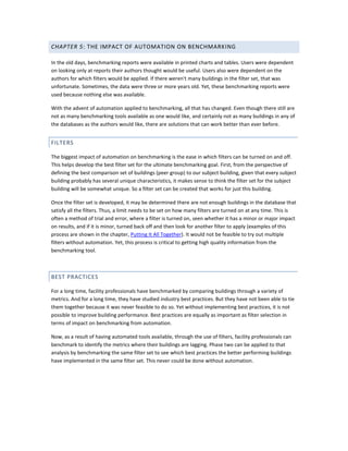 CHAPTER 5: THE IMPACT OF AUTOMATION ON BENCHMARKING
In the old days, benchmarking reports were available in printed charts and tables. Users were dependent
on looking only at reports their authors thought would be useful. Users also were dependent on the
authors for which filters would be applied. If there weren't many buildings in the filter set, that was
unfortunate. Sometimes, the data were three or more years old. Yet, these benchmarking reports were
used because nothing else was available.
With the advent of automation applied to benchmarking, all that has changed. Even though there still are
not as many benchmarking tools available as one would like, and certainly not as many buildings in any of
the databases as the authors would like, there are solutions that can work better than ever before.

FILTERS
The biggest impact of automation on benchmarking is the ease in which filters can be turned on and off.
This helps develop the best filter set for the ultimate benchmarking goal. First, from the perspective of
defining the best comparison set of buildings (peer group) to our subject building, given that every subject
building probably has several unique characteristics, it makes sense to think the filter set for the subject
building will be somewhat unique. So a filter set can be created that works for just this building.
Once the filter set is developed, it may be determined there are not enough buildings in the database that
satisfy all the filters. Thus, a limit needs to be set on how many filters are turned on at any time. This is
often a method of trial and error, where a filter is turned on, seen whether it has a minor or major impact
on results, and if it is minor, turned back off and then look for another filter to apply (examples of this
process are shown in the chapter, Putting It All Together). It would not be feasible to try out multiple
filters without automation. Yet, this process is critical to getting high quality information from the
benchmarking tool.

BEST PRACTICES
For a long time, facility professionals have benchmarked by comparing buildings through a variety of
metrics. And for a long time, they have studied industry best practices. But they have not been able to tie
them together because it was never feasible to do so. Yet without implementing best practices, it is not
possible to improve building performance. Best practices are equally as important as filter selection in
terms of impact on benchmarking from automation.
Now, as a result of having automated tools available, through the use of filters, facility professionals can
benchmark to identify the metrics where their buildings are lagging. Phase two can be applied to that
analysis by benchmarking the same filter set to see which best practices the better performing buildings
have implemented in the same filter set. This never could be done without automation.

 