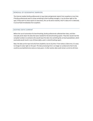 REMOVAL OF GEOGRAPHIC BARRIERS
The Internet enables facility professionals to input data and generate reports from anywhere at any time.
If facility professionals want to show something to their building managers, it can be done right on the
spot; if they want to show reports to executives, this can be done instantly. And if a data error is detected,
it can be fixed immediately from anywhere.

KEEPING DATA CURRENT
Before the use of automation for benchmarking, facility professionals collected their data, and then
manually wrote down the data that were needed for the benchmarking system. They then would mail the
compiled numbers to someone who would input the data into something like an Excel spreadsheet, which
eventually would result in one of those tables used in a benchmarking report.
Now, the data can be input not only from anywhere, but at any time. If one notices a data error, it is easy
to change its value right on the spot. The data processing time is no longer so cumbersome that it only
could be accomplished once every so many years. In other words, data could remain current at all times.

 