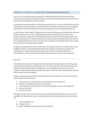 CHAPTER 6: PUTTING IT ALL TOGETHER: THE BENCHMARKING PROCESS
This is the most important chapter in this guide. This Chapter takes you through the benchmarking
process with many examples, showing you where you may need to adjust the process, and how to ensure
that your benchmarking efforts will be successful.
You will learn that benchmarking is not only a science, but also an art. There is a lot of trial and error, and
if you apply the rules successfully, you not only will have a comprehensive assessment of your building's
performance, but also know what you should consider doing to improve the building's performance.
In the first section of this chapter, building metrics are examined, helping you understand which ones will
be most important for you. Then, you will see how to select only the most relevant filters to your
situation, and how to adapt them to fit reality and get the most out of the benchmarking database. The
final part of the process is to incorporate best practice analysis, which will identify how you can improve
your building performance (of course, if you only want to compare your building's performance to others,
you don't need to do the best practice analysis).
Throughout examples with real data are presented—the purpose is not for you to apply the data to your
building, but rather to understand how data needs to be analyzed so that when you see your own
building's data in a benchmarking system, you will know what to do. Finally, you will see that
benchmarking is a continuous process that needs to repeat each year, not just a one-time exercise.

METRICS
The building metrics you input will depend somewhat on what, if anything, makes your building unique.
At the top of the list will be your building type—if it is not office, then what is it? You will want to input
that into the benchmarking system. If a large portion of your building is a data center, even if your
building is an office building, you will want to have a place to input that, since many operations as well as
space utilization rate can be affected.
Besides inputting the gross area for your building as well as the cleanable area, you will want a place to
input the basics for the entire year:
a)
b)
c)
d)
e)

Total utilities costs, broken down into utility type (electric, gas, water, etc.)
Utilities consumption broken down into utility type
Total maintenance costs (ideally broken down by scheduled, corrective and exceptional)
Total janitorial costs
Total security costs

The utilities, maintenance, janitorial and security costs generally comprise 90 percent to 97 of annual
operating costs. Besides these areas, some additional areas that some facility professional's benchmark
are:
f) Total landscaping costs
g) Average rent rate
h) Waste management and recycling costs and quantities

 
