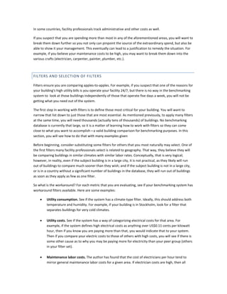 In some countries, facility professionals track administrative and other costs as well.
If you suspect that you are spending more than most in any of the aforementioned areas, you will want to
break them down further so you not only can pinpoint the source of the extraordinary spend, but also be
able to show it your management. This eventually can lead to a justification to remedy the situation. For
example, if you believe your maintenance costs to be high, you may want to break them down into the
various crafts (electrician, carpenter, painter, plumber, etc.).

FILTERS AND SELECTION OF FILTERS
Filters ensure you are comparing apples-to-apples. For example, if you suspect that one of the reasons for
your building's high utility bills is you operate your facility 24/7, but there is no way in the benchmarking
system to look at those buildings independently of those that operate five days a week, you will not be
getting what you need out of the system.
The first step in working with filters is to define those most critical for your building. You will want to
narrow that list down to just those that are most essential. As mentioned previously, to apply many filters
at the same time, you will need thousands (actually tens of thousands) of buildings. No benchmarking
database is currently that large, so it is a matter of learning how to work with filters so they can come
close to what you want to accomplish—a valid building comparison for benchmarking purposes. In this
section, you will see how to do that with many examples given
Before beginning, consider substituting some filters for others that you most naturally may select. One of
the first filters many facility professionals select is related to geography. That way, they believe they will
be comparing buildings in similar climates with similar labor rates. Conceptually, that is very logical;
however, in reality, even if the subject building is in a large city, it is not practical, as they likely will run
out of buildings to compare much sooner than they wish; and if the subject building is not in a large city,
or is in a country without a significant number of buildings in the database, they will run out of buildings
as soon as they apply as few as one filter.
So what is the workaround? For each metric that you are evaluating, see if your benchmarking system has
workaround filters available. Here are some examples:
•

Utility consumption. See if the system has a climate-type filter. Ideally, this should address both
temperature and humidity. For example, if your building is in Stockholm, look for a filter that
separates buildings for very cold climates.

•

Utility costs. See if the system has a way of categorizing electrical costs for that area. For
example, if the system defines high electrical costs as anything over US$0.11 cents per kilowatt
hour, then if you know you are paying more than that, you would indicate that to your system.
Then if you compare your electric costs to those of others with high costs, you will see if there is
some other cause as to why you may be paying more for electricity than your peer group (others
in your filter set).

•

Maintenance labor costs. The author has found that the cost of electricians per hour tend to
mirror general maintenance labor costs for a given area. If electrician costs are high, then all

 