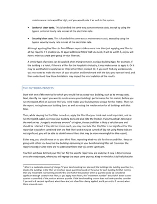 maintenance costs would be high, and you would note it as such in the system.
•

Janitorial labor costs. This is handled the same way as maintenance costs, except by using the
typical janitorial hourly rate instead of the electrician rate.

•

Security labor costs. This is handled the same way as maintenance costs, except by using the
typical security hourly rate instead of the electrician rate.

Although applying five filters to five different reports takes more time than just applying one filter to
all five reports, if it enables you to apply additional filters that you need, it will be worth it, as you will
have a more accurate peer group in your filter set.
A similar type of process can be applied when trying to match a unique building type. For example, if
the building is a hotel, if there is a filter for the hospitality industry, it may make sense to apply it. Or it
may be worthwhile to apply two or three other filters instead. Or, if you can't find any workarounds,
you may need to make the most of your situation and benchmark with the data you have on hand, and
then understand how those limitations may impact the interpretation of the results.

THE FILTERING PROCESS
Start with one of the metrics for which you would like to assess your building, such as its energy costs.
Next, identify the report you want to run to assess your building's performance for this metric. Before you
run the report, think of just one filter you think makes your building most unique for this metric. Then run
the report, noting how your building does, as well as noting the median value for all buildings with that
filter.
Then, while keeping the first filter turned on, apply the filter that you think next most important, and rerun the report. Again, see how your building does and also note the median. If your building's ranking or
5
the median has changed a moderate amount or higher, the second filter is likely a valuable one and
should be retained; if they did not move much, you may conclude that this filter is not significant for this
report (at least when combined with the first filter) and it may be turned off (by not using filters that are
not significant, you will be able to identify more filters that may be more meaningful for this report).
Either way, you should move on to your third filter, repeating what you did for the second filter. Keep on
going until either you have too few buildings remaining in your benchmarking filter set (to render the
report invalid) or until there are no additional filters that you deem significant.
You then will have defined your filter set for the specific report you are studying. It now is time to move
on to the next report, where you will repeat the exact same process. Keep in mind that it is likely that the

5

What is a moderate amount of change? If your benchmarking tool places all the buildings into building quartiles (i.e.,
divides the buildings in the filter set into four equal quantities based on the value for each building for that metric),
then any movement representing one-third to one-half of the position within a quartile would be considered
significant enough to retain that filter; as you apply more filters, the "movement number" would shift down to onequarter to one-third of the position within a quartile. If the benchmarking system does not have quartiles, consider
7 percent to 8 percent significant when there are just a few filters being applied, and 6 percent to 7 percent when
there a several more.

 