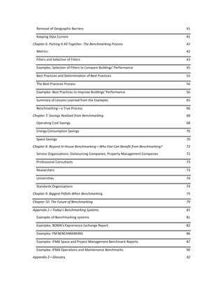 Removal of Geographic Barriers

41

Keeping Data Current

41

Chapter 6: Putting It All Together: The Benchmarking Process

42

Metrics

42

Filters and Selection of Filters

43

Examples: Selection of Filters to Compare Buildings' Performance

45

Best Practices and Determination of Best Practices

55

The Best Practices Process

56

Examples: Best Practices to Improve Buildings' Performance

56

Summary of Lessons Learned from the Examples

65

Benchmarking—a True Process

66

Chapter 7: Savings Realized from Benchmarking

68

Operating Cost Savings

68

Energy Consumption Savings

70

Space Savings

70

Chapter 8: Beyond In-House Benchmarking—Who Else Can Benefit from Benchmarking?

72

Service Organizations: Outsourcing Companies, Property Management Companies

72

Professional Consultants

73

Researchers

73

Universities

74

Standards Organizations

74

Chapter 9: Biggest Pitfalls When Benchmarking

75

Chapter 10: The Future of Benchmarking

79

Appendix 1—Today's Benchmarking Systems

81

Examples of Benchmarking systems

81

Examples: BOMA's Exprerience Exchange Report

82

Examples: FM BENCHMARKING

86

Examples: IFMA Space and Project Management Benchmark Reports

87

Examples: IFMA Operations and Maintenance Benchmarks

90

Appendix 2—Glossary

92

 