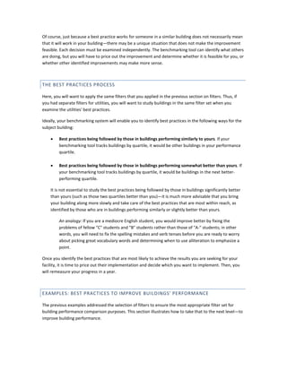 Of course, just because a best practice works for someone in a similar building does not necessarily mean
that it will work in your building—there may be a unique situation that does not make the improvement
feasible. Each decision must be examined independently. The benchmarking tool can identify what others
are doing, but you will have to price out the improvement and determine whether it is feasible for you, or
whether other identified improvements may make more sense.

THE BEST PRACTICES PROCESS
Here, you will want to apply the same filters that you applied in the previous section on filters. Thus, if
you had separate filters for utilities, you will want to study buildings in the same filter set when you
examine the utilities' best practices.
Ideally, your benchmarking system will enable you to identify best practices in the following ways for the
subject building:
•

Best practices being followed by those in buildings performing similarly to yours. If your
benchmarking tool tracks buildings by quartile, it would be other buildings in your performance
quartile.

•

Best practices being followed by those in buildings performing somewhat better than yours. If
your benchmarking tool tracks buildings by quartile, it would be buildings in the next betterperforming quartile.

It is not essential to study the best practices being followed by those in buildings significantly better
than yours (such as those two quartiles better than you)—it is much more advisable that you bring
your building along more slowly and take care of the best practices that are most within reach, as
identified by those who are in buildings performing similarly or slightly better than yours.
An analogy: If you are a mediocre English student, you would improve better by fixing the
problems of fellow "C" students and "B" students rather than those of "A-" students; in other
words, you will need to fix the spelling mistakes and verb tenses before you are ready to worry
about picking great vocabulary words and determining when to use alliteration to emphasize a
point.
Once you identify the best practices that are most likely to achieve the results you are seeking for your
facility, it is time to price out their implementation and decide which you want to implement. Then, you
will remeasure your progress in a year.

EXAMPLES: BEST PRACTICES TO IMPROVE BUILDINGS' PERFORMANCE
The previous examples addressed the selection of filters to ensure the most appropriate filter set for
building performance comparison purposes. This section illustrates how to take that to the next level—to
improve building performance.

 