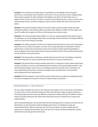 Example 3. The maintenance example shows it is possible for some buildings to have too good a
performance, and provides reason to believe it will not last. The user also learns how to recognize when
there may be exceptions for other buildings in the database and what to do when these occur. In
addition, there can be more than one metric to study for each building area (e.g., cost per unit area, area
maintained per worker), and that a building can seem to perform better with some metrics than with
others.
Example 4. The janitorial example analyzes the results through a quartile analysis instead of a graph
showing all buildings. It also illustrates what can be done when addition of a filter has little impact, and
how this enables one to apply more filters and thereby get more accurate results.
Example 5. The security example shows whether or not to can respond positively when the boss says to
cut spending in an area by looking at what others are spending. Another illustration of looking at different
metrics as a part of the analysis is provided.
Example 6. The utilities example is the first one to identify which best practices may result in the greatest
improvement to our utility consumption. You learn how to apply what peers are doing when they are
performing at a similar level, and also how to learn from the peers in better-performing buildings. It
becomes apparent that certain best practices are done primarily by those in the top-performing quartiles,
and not by those in many of the others.
Example 7. The best practices maintenance example demonstrates that even if a building is among the
best performing, there are ways to identify what can be done to improve its performance.
Example 8. The janitorial best practices example shows that it is important to study a wide variety of best
practices and filters to ensure you will identify those from which you will reap the highest benefit. It was
determined what happens when most in our building's performance quartile and the next better one
have implemented a best practice, and how to recognize when primarily those in the next betterperforming quartile have implemented it.
Example 9. The final example on security best practices shows that one can get very compelling numbers
to convince management to spend the money on implementing a best practice.

BENCHMARKING—A TRUE PROCESS
By now, readers hopefully have come to the conclusion that except in rare circumstances, benchmarking
is a total process. It starts with determining one's filters that will lead to apples-to-apples comparisons.
The facility professional then learns that different combinations of filters work best for different metrics.
Finally, the facility professional will need to benchmark best practices to identify how to improve the
subject building.
But the facility professional is still not done with the benchmarking exercise—because each year that one
benchmarks, one will improve the subject building's performance. The additional savings and
improvements will be a little less each year than from the year before, but when coupled with the
previous year's savings, they will add up quite a bit over time. Typical cumulative savings after 10 years
will be five times the savings from the first year.

 