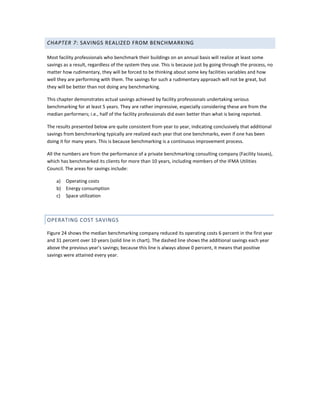 CHAPTER 7: SAVINGS REALIZED FROM BENCHMARKING
Most facility professionals who benchmark their buildings on an annual basis will realize at least some
savings as a result, regardless of the system they use. This is because just by going through the process, no
matter how rudimentary, they will be forced to be thinking about some key facilities variables and how
well they are performing with them. The savings for such a rudimentary approach will not be great, but
they will be better than not doing any benchmarking.
This chapter demonstrates actual savings achieved by facility professionals undertaking serious
benchmarking for at least 5 years. They are rather impressive, especially considering these are from the
median performers; i.e., half of the facility professionals did even better than what is being reported.
The results presented below are quite consistent from year to year, indicating conclusively that additional
savings from benchmarking typically are realized each year that one benchmarks, even if one has been
doing it for many years. This is because benchmarking is a continuous improvement process.
All the numbers are from the performance of a private benchmarking consulting company (Facility Issues),
which has benchmarked its clients for more than 10 years, including members of the IFMA Utilities
Council. The areas for savings include:
a) Operating costs
b) Energy consumption
c) Space utilization

OPERATING COST SAVINGS
Figure 24 shows the median benchmarking company reduced its operating costs 6 percent in the first year
and 31 percent over 10 years (solid line in chart). The dashed line shows the additional savings each year
above the previous year's savings; because this line is always above 0 percent, it means that positive
savings were attained every year.

 