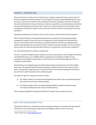 CHAPTER 1: INTRODUCTION
Do you think that you could save a lot a space for your company, but just don't have a way to prove it?
Have you thought your facility could save a lot of energy (and money) by installing lighting sensors in the
rest rooms, but want some evidence? Do you believe your facility is spending much more on electricity
than other similar facilities? Do you think your maintenance expenditures are considerably less than those
of many other buildings and wish there were a way for you to get recognized for how well you've been
managing your maintenance program? Do you think you could save money by outsourcing more of your
operations?
A good benchmarking tool can help you come up with what you need to address all those questions.
What if instead of being an in-house facility professional, you work for an outsourcing or property
management company. Do you think you are managing your clients' buildings more effectively than
others are and would you like to show that to prospective clients? Or should you be implementing a
daytime cleaning program for your janitorial clients, but don't know how to justify it? Or have you heard
that you have lost a few clients because they think you are costing them more than your competitors?
Yes, a benchmarking tool can help your company too!
Are you a consultant looking for ways to expand your services and help your clients manage their facilities
more efficiently? Do you run an IWMS software company and are looking for an edge over your
competitors by seamlessly incorporating your clients' data into a benchmarking program so they can
manage their space better?
Benchmarking is an untapped resource for both facility managers and those who service the building
community. This paper will identify how benchmarking can provide solutions to the questions posed
above, and lead you through the process to determine which forms of benchmarking will work best for
you and how to select the proper tools to satisfy your goals.
The stakes are high. The savings can be great. Consider:
a)

The median company in one benchmarking database was able to reduce its operating expenses
1
by 31 percent over 10 years of benchmarking .

b) The median company in the same benchmarking database was able to reduce its energy
consumption by 40 percent over 10 years of benchmarking.
These companies applied the techniques described in this guide. They can work for you too.

WHAT THIS GUIDE IS MEANT TO BE
This guide will show you a variety of forms of benchmarking, helping you to identify which will make the
most sense for your specific type of organization and building, as well as for your role in your
1

Source: Facility Issues, www.facilityissues.com.

 