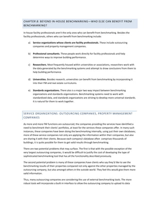 CHAPTER 8: BEYOND IN-HOUSE BENCHMARKING—WHO ELSE CAN BENEFIT FROM
BENCHMARKING?
In-house facility professionals aren't the only ones who can benefit from benchmarking. Besides the
facility professionals, others who can benefit from benchmarking include:
a)

Service organizations whose clients are facility professionals. These include outsourcing
companies and property management companies.

b) Professional consultants. These people work directly for facility professionals and help
determine ways to improve building performance.
c)

Researchers. Most frequently housed within universities or associations, researchers work with
the data generated by the benchmarking systems and attempt to draw conclusions from them to
help building performance.

d) Universities. Besides research, universities can benefit from benchmarking by incorporating it
into their FM and real estate curriculums.
e)

Standards organizations. There also is a major two-way impact between benchmarking
organizations and standards organizations. Benchmarking systems need to work with
standardized data, and standards organizations are striving to develop more universal standards.
It is natural for them to work together.

SERVICE ORGANIZATIONS: OUTSOURCING COMPANIES, PROPERTY MANAGEMENT
COMPANIES
As more and more FM functions are outsourced, the companies providing the services have identified a
need to benchmark their clients' portfolios, at least for the services these companies offer. In many such
instances, these companies have been doing the benchmarking internally, using just their own databases;
more of these service companies not only are applying the information within their companies, but also
are sharing it with their clients. Because each company's database often comprises thousands of
buildings, it is quite possible for them to get valid results through benchmarking.
There are two potential problems that may surface. The first is that with the possible exception of the
very largest outsourcing companies, it would be difficult to justify the cost of developing the type of
sophisticated benchmarking tool that has all the functionality described previously.
The second potential problem is many of these companies have clients who say they'd like to see the
benchmarking results of their properties compared not only against the other properties managed by the
outsourcing company, but also amongst others in the outside world. They feel this would give them more
valid information.
Thus, many outsourcing companies are considering the use of external benchmarking tools. The more
robust tools will incorporate a built-in interface to allow the outsourcing company to upload its data

 