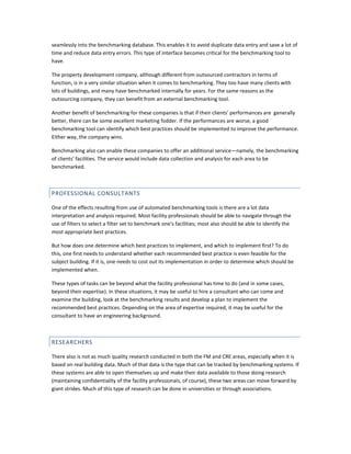 seamlessly into the benchmarking database. This enables it to avoid duplicate data entry and save a lot of
time and reduce data entry errors. This type of interface becomes critical for the benchmarking tool to
have.
The property development company, although different from outsourced contractors in terms of
function, is in a very similar situation when it comes to benchmarking. They too have many clients with
lots of buildings, and many have benchmarked internally for years. For the same reasons as the
outsourcing company, they can benefit from an external benchmarking tool.
Another benefit of benchmarking for these companies is that if their clients' performances are generally
better, there can be some excellent marketing fodder. If the performances are worse, a good
benchmarking tool can identify which best practices should be implemented to improve the performance.
Either way, the company wins.
Benchmarking also can enable these companies to offer an additional service—namely, the benchmarking
of clients' facilities. The service would include data collection and analysis for each area to be
benchmarked.

PROFESSIONAL CONSULTANTS
One of the effects resulting from use of automated benchmarking tools is there are a lot data
interpretation and analysis required. Most facility professionals should be able to navigate through the
use of filters to select a filter set to benchmark one's facilities; most also should be able to identify the
most appropriate best practices.
But how does one determine which best practices to implement, and which to implement first? To do
this, one first needs to understand whether each recommended best practice is even feasible for the
subject building. If it is, one needs to cost out its implementation in order to determine which should be
implemented when.
These types of tasks can be beyond what the facility professional has time to do (and in some cases,
beyond their expertise). In these situations, it may be useful to hire a consultant who can come and
examine the building, look at the benchmarking results and develop a plan to implement the
recommended best practices. Depending on the area of expertise required, it may be useful for the
consultant to have an engineering background.

RESEARCHERS
There also is not as much quality research conducted in both the FM and CRE areas, especially when it is
based on real building data. Much of that data is the type that can be tracked by benchmarking systems. If
these systems are able to open themselves up and make their data available to those doing research
(maintaining confidentiality of the facility professionals, of course), these two areas can move forward by
giant strides. Much of this type of research can be done in universities or through associations.

 
