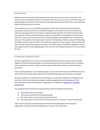UNIVERSITIES
Besides its value to research, benchmarking also has a dual value in the curricula of universities. The
obvious one is to incorporate it into the coursework, both as its own course (to focus on the techniques of
benchmarking) and as parts of other courses (to show how benchmarking relates to the various disciplines
within facility professional curriculum).
The less obvious value is as an FM/CRE teaching tool in itself. Since comprehensive benchmarking
incorporates nearly every major area of facility management and many of the ones of corporate real
estate, by requiring students to benchmark an appropriate type of facility, the student will learn about
every element of what makes that facility run, what it costs and what can break down; the student will
learn how to assess what can be done to fix it and how to budget, evaluating both short- and long-term
solutions. If the student has the opportunity to work with the building or facility manager of that building,
the student will learn that much more. This would be an experience unlike any other, and the student will
learn by doing instead of by reading and listening. This has been done successfully in individual courses at
the Georgia Institute of Technology (Georgia Tech) and at the Civil Engineering School of the United States
Air Force.

STANDARDS ORGANIZATIONS
Standards organizations are not end users of benchmarking tools, but they are groups that must work
together with benchmarking developers. Benchmarking cannot be done successfully without standards;
and standards for key metrics, if they cannot be measured efficiently, will not be used by those who
benchmark.
Unless all who participate in a benchmarking system use the same nomenclature and definitions for each
metric, filter and any other system elements, the benchmarking system cannot function as intended.
Because standards are so important for benchmarking, it is useful when standards are followed by that
tool. Often, there can be discussions between standards organizations and the developers of the
benchmarking tool. Many of these types of organizations are identified in Appendix 3—Standards
Organizations.
The standards that will work best for benchmarking satisfy the following characteristics:
a)
b)
c)
d)

They must be easy to understand.
They must be useful for benchmarking purposes.
The measurement or count must be easy to determine.
They must require minimal time for the benchmarker to re-measure or recount existing data.

There must be some give-and-take between the benchmarking developers and the standards
organizations. Should a standard be impractical to measure, it will not be used.

 