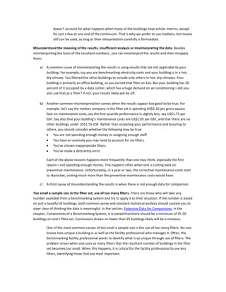 doesn't account for what happens when many of the buildings have similar metrics, except
for just a few at one end of the continuum. That is why we prefer to use medians, but means
still can be used, as long as their interpretation carefully is formulated.
Misunderstand the meaning of the results, insufficient analysis or misinterpreting the data. Besides
misinterpreting the basis of the resultant numbers , one can misinterpret the results and then misapply
them:
a)

A common cause of misinterpreting the results is using results that are not applicable to your
building. For example, say you are benchmarking electricity costs and your building is in a hot,
dry climate. You filtered the other buildings to include only others in hot, dry climates. Your
building is primarily an office building, so you turned that filter on too. But your building has 50
percent of it occupied by a data center, which has a huge demand on air conditioning—did you
also use that as a filter? If not, your results likely will be off.

b) Another common misinterpretation comes when the results appear too good to be true. For
example, let's say the median company in the filter set is spending US$2.10 per gross square
foot on maintenance costs; say the first quartile performance is slightly less, say US$1.75 per
GSF. Say also that your building's maintenance costs are US$1.05 per GSF, and that there are no
other buildings under US$1.55 GSF. Rather than accepting your performance and boasting to
others, you should consider whether the following may be true:
• You are not spending enough money or assigning enough staff.
• You have an anomaly you may need to account for via filters.
• You've chosen inappropriate filters.
• You've made a data entry error.
Each of the above reasons happens more frequently than one may think, especially the first
reason—not spending enough money. This happens often when one is cutting back on
preventive maintenance. Unfortunately, in a year or two, the corrective maintenance costs start
to skyrocket, costing much more than the preventive maintenance costs would have.
c)

A third cause of misunderstanding the results is when there is not enough data for comparison.

Too small a sample size in the filter set; use of too many filters. There are those who will take any
number available from a benchmarking system and try to apply it to their situation. If the number is based
on just a handful of buildings, both common sense and standard statistical analysis should caution you to
steer clear of thinking the data is meaningful. In the section, Extensive Data for Comparisons, in the
chapter, Components of a Benchmarking System, it is stated that there should be a minimum of 25-30
buildings on one's filter set. Conclusions drawn on fewer than 25 buildings likely will be erroneous.
One of the most common causes of too small a sample size is the use of too many filters. No one
knows how unique a building is as well as the facility professional who manages it. Often, the
benchmarking facility professional wants to identify what is so unique through use of filters. The
problem arises when one uses so many filters that the resultant number of buildings in the filter
set becomes too small. When this happens, it is critical for the facility professional to use less
filters, identifying those that are most important.

 