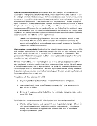 Mixing area measurement standards. What happens when participants in a benchmarking system
measure their buildings' areas with different standards, whose area calculations often are based on how
the building is constructed? In these cases, use of different standards can result in an area measurements
as much as 15 percent different from each other. Surely, if one using a benchmarking system were to find
that one building was consuming 15 percent more electricity per unit area than a different building with
similar characteristics, that would be considered significant and worthy of finding out what can be done to
bring down the electrical usage. However, the entire 15 percent difference may be caused by the way the
space was measured. This means that you must know for sure that the benchmarking participants in your
filter set are applying the same area measurement standard as you are—there is no way around it. If you
don't do this, the differences caused by your mixing area measurement standards may be greater that the
spread between the first and fourth quartiles of performance!
Caution! Some benchmarking systems demand participants use a specific standard for area
measurement. While this seems as if it will address the standards concern completely, the
question becomes whether all benchmarking participants actually remeasured all the buildings
they input into the benchmarking system.
Mixing employee count standards. Most benchmarking tools think about employee count in terms of fulltime equivalent staff. This means that if two people each work half-time, they count the same as one fulltime person. But what happens when an employee works from home part- or full-time? How is that
person counted? The benchmarking system must have a clear way to count these people or the reports
related to head-count will be useless.
Modeled versus real data. Some benchmarking tools use modeled (extrapolated) data instead of real
data input by their participants. Usually, these systems have some real data, and then they apply a variety
of indexes and algorithms to come up with their results. That is how they are able to provide reports for
any building type in any city, even those with a very small population and very few buildings. One begins
to question how they were able to benchmark, for example, public libraries in such a town, when at best,
there may only be one there to begin with.
The problems with these systems are threefold:
a)

They usually don't tell you how much data was real and how much was extrapolated.

b) They usually don't tell you the basis of their algorithm, so you don't know what assumptions
went into the calculations.
c)

One can rarely see a report with all the buildings that went into the findings (so one can see the
spread of the data).

Nonetheless, there still can be considerable value of these systems to the facility professional:
a)

When the facility professional wants to project the costs of a potential building in a different city,
there is no real data with which to benchmark. And such extrapolated data is far better than
nothing. It still behooves the facility professional to understand as much as possible what
assumptions went into the system.

 