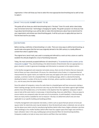 organization. It then will show you how to select the most appropriate benchmarking tool as well as how
to apply it.

WHAT THIS GUIDE IS NOT MEANT TO BE
This guide will not show you which benchmarking tool is "the best." Even if it could, what is best today
may not be best tomorrow—technology is changing too rapidly. The guide's purpose is to show you how
to go about benchmarking so you will be able to make informed decisions about how to benchmark for
your organization and achieve your benchmarking goals. It will be up to you to apply what you learn to
find the best tool for you today.

DEFINITIONS
Before starting, a definition of benchmarking is in order. There are many ways to define benchmarking, as
would make sense given that the term was originally derived in the 19th century in a totally different
context than what is applied today.
The original term, bench mark, was used in surveying and referred to a mark cut into a stone or a wall to
establish the altitude (height) for a tract of land being measured.
Today, the most commonly accepted definition of a benchmark is, "A standard by which a metric can be
measured or judged." Thus, benchmarking is the determination of benchmarks that are appropriate to a
given situation in order to generate knowledge and information to evaluate to the original metrics.
In the facility management and corporate real estate arenas, there are lots of metrics that are measured.
Each of these can have a benchmark. Of course, for a benchmark to be of value, it is important that all
measurements for a given metric are made the same way and apply to the same set of circumstances. For
example, a common metric for a baseball hitter is his batting average, which is a decimal formed by
dividing the batter's number of hits by his number of at-bats, where a perfect number would be 1.000
(i.e., one hit every time the batter batted).
Since the advent of computers, many of us who listen to a baseball game will hear announcers stating a
hitter's batting average, but the announcer also may say the hitter bats much better against right-handed
pitchers than left-handed ones; or he hits better in the daytime than the nighttime. Computers make it
easy to look at the same metric in many ways. In benchmarking, these are called filters—they are ways to
ensure metrics are compared under the same set of circumstances. As with baseball, in benchmarking
there are many metrics available for one to measure—the key is to determine which ones are most
applicable to our specific building and building portfolio.
In facility management and corporate real estate, a metric such as square feet per person or Euros per
square meter for electricity costs may be looked at. Once the benchmark value is obtained, one can ask to
see the above area metric only for manufacturing facilities (which often have a higher utilization rate than
office buildings) or for smaller facilities (which often have less support space than larger ones and thus a
lower utilization rate). In this way, building type and size become filters for benchmarking facilities.
Computers enable us to look at many more metrics and filters than ever before.

 