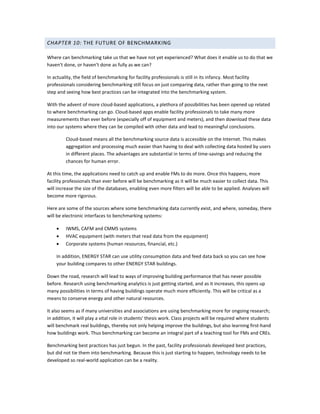 CHAPTER 10: THE FUTURE OF BENCHMARKING
Where can benchmarking take us that we have not yet experienced? What does it enable us to do that we
haven't done, or haven't done as fully as we can?
In actuality, the field of benchmarking for facility professionals is still in its infancy. Most facility
professionals considering benchmarking still focus on just comparing data, rather than going to the next
step and seeing how best practices can be integrated into the benchmarking system.
With the advent of more cloud-based applications, a plethora of possibilities has been opened up related
to where benchmarking can go. Cloud-based apps enable facility professionals to take many more
measurements than ever before (especially off of equipment and meters), and then download these data
into our systems where they can be compiled with other data and lead to meaningful conclusions.
Cloud-based means all the benchmarking source data is accessible on the Internet. This makes
aggregation and processing much easier than having to deal with collecting data hosted by users
in different places. The advantages are substantial in terms of time-savings and reducing the
chances for human error.
At this time, the applications need to catch up and enable FMs to do more. Once this happens, more
facility professionals than ever before will be benchmarking as it will be much easier to collect data. This
will increase the size of the databases, enabling even more filters will be able to be applied. Analyses will
become more rigorous.
Here are some of the sources where some benchmarking data currently exist, and where, someday, there
will be electronic interfaces to benchmarking systems:
•
•
•

IWMS, CAFM and CMMS systems
HVAC equipment (with meters that read data from the equipment)
Corporate systems (human resources, financial, etc.)

In addition, ENERGY STAR can use utility consumption data and feed data back so you can see how
your building compares to other ENERGY STAR buildings.
Down the road, research will lead to ways of improving building performance that has never possible
before. Research using benchmarking analytics is just getting started, and as it increases, this opens up
many possibilities in terms of having buildings operate much more efficiently. This will be critical as a
means to conserve energy and other natural resources.
It also seems as if many universities and associations are using benchmarking more for ongoing research;
in addition, it will play a vital role in students' thesis work. Class projects will be required where students
will benchmark real buildings, thereby not only helping improve the buildings, but also learning first-hand
how buildings work. Thus benchmarking can become an integral part of a teaching tool for FMs and CREs.
Benchmarking best practices has just begun. In the past, facility professionals developed best practices,
but did not tie them into benchmarking. Because this is just starting to happen, technology needs to be
developed so real-world application can be a reality.

 
