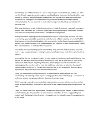 Benchmarking also will become more of a tool to use during the course of each year, and not just at the
end of it. This will happen primarily through the use of dashboards. Customized dashboards will be made
possible for each area within facilities and for executives who oversee all the areas. Once meters on
equipment start feeding data into the benchmarking system, the dashboards could be updated
automatically daily. The end result will be much better management of buildings and reduction of
operating costs.
Other potential sources of data for benchmarking systems include direct sensor input, such as occupancy
sensors. These are an easy way to measure vacant space or what percentage of time space is occupied.
There is no reason why these cannot interface with a benchmarking system.
Building information modeling also can tie into benchmarking. An earlier chapter described how some
benchmarking systems could be valuable to predict what costs will be in a building to be built. The BIM
data, however, isn't just for a building before it is constructed; it can be of value throughout a building's
life cycle. Thus, its data will need to be tracked over time and compared to other similar buildings. Clearly,
there are some obvious tie-ins to benchmarking systems.
Social media also can come into play with benchmarking. Here comments made by building occupants
could be input and geared toward a building's customer satisfaction index, which then may be feasible to
measure.
Benchmarking also may strengthen the work of many standards organizations, and they will become more
practical and real-world applicable, while the benchmarking tools will be more useful to more facility
professionals. As more work integrating the building metric comparisons with recommended best
practices gets under way, there will be more of a need to use automation to determine the costs of
implementing the best practices. This will help consultants and facility professionals determine which
improvements they should do first and which should be skipped.
Finally, look for more discussion groups relating to implementation of best practices and how
benchmarking data are being used to improve building operations. This will be through a combination of
conference sessions, user groups, and online discussion forums and blogs.
With it becoming more and more important to reduce operating costs, and with increased competition
among facility professionals, benchmarking will provide a clear edge to those striving to stay on top of the
curve.
Clearly, this field is just starting. Much of what has been done manually over the past 30 years will serve
as the foundation, but the possibilities for what lies ahead are endless. To have a happy ending, one
needs to apply the basic principles described in this guide, and then take advantage of new opportunities
as they evolve.

 