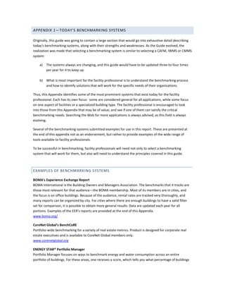 APPENDIX 1—TODAY'S BENCHMARKING SYSTEMS
Originally, this guide was going to contain a large section that would go into exhaustive detail describing
today's benchmarking systems, along with their strengths and weaknesses. As the Guide evolved, the
realization was made that selecting a benchmarking system is similar to selecting a CAFM, IWMS or CMMS
system:
a)

The systems always are changing, and this guide would have to be updated three-to-four times
per year for it to keep up.

b) What is most important for the facility professional is to understand the benchmarking process
and how to identify solutions that will work for the specific needs of their organizations.
Thus, this Appendix identifies some of the most prominent systems that exist today for the facility
professional. Each has its own focus: some are considered general for all applications, while some focus
on one aspect of facilities or a specialized building type. The facility professional is encouraged to look
into those from this Appendix that may be of value, and see if one of them can satisfy the critical
benchmarking needs. Searching the Web for more applications is always advised, as this field is always
evolving.
Several of the benchmarking systems submitted examples for use in this report. These are presented at
the end of this appendix not as an endorsement, but rather to provide examples of the wide range of
tools available to facility professionals.
To be successful in benchmarking, facility professionals will need not only to select a benchmarking
system that will work for them, but also will need to understand the principles covered in this guide.

EXAMPLES OF BENCHMARKING SYSTEMS
BOMA's Experience Exchange Report
BOMA International is the Building Owners and Managers Association. The benchmarks that it tracks are
those most relevant for that audience—the BOMA membership. Most of its members are in cities, and
the focus is on office buildings. Because of the audience, rental rates are tracked very thoroughly, and
many reports can be organized by city. For cities where there are enough buildings to have a valid filter
set for comparison, it is possible to obtain more general results. Data are updated each year for all
portions. Examples of the EER's reports are provided at the end of this Appendix.
www.boma.org/
CoreNet Global's BenchCoRE
Portfolio-wide benchmarking for a variety of real estate metrics. Product is designed for corporate real
estate executives and is available to CoreNet Global members only.
www.corenetglobal.org
ENERGY STAR® Portfolio Manager
Portfolio Manager focuses on ways to benchmark energy and water consumption across an entire
portfolio of buildings. For these areas, one receives a score, which tells you what percentage of buildings

 