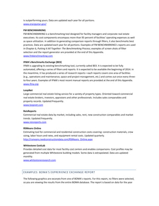is outperforming yours. Data are updated each year for all portions.
www.energystar.gov/
FM BENCHMARKING
FM BENCHMARKING is a benchmarking tool designed for facility managers and corporate real estate
executives. Its cost components encompass more than 95 percent of facilities' operating expenses as well
as space utilization. In addition to generating comparison reports through filters, it also benchmarks best
practices. Data are updated each year for all portions. Examples of FM BENCHMARKING's reports are used
in Chapter 6, Putting It All Together: The Benchmarking Process; examples of screen shots of filter
selection and the report generator are provided at the end of this Appendix.
www.fmbenchmarking.com
IFMA's Benchmarks Exchange (BEX)
IFMA is upgrading its existing benchmarking tool, currently called BEX. It is expected to be fully
automated, offering a series of filters and reports. It is expected to be available the beginning of 2014. In
the meantime, it has produced a series of research reports—each reports covers one area of facilities
(e.g., operations and maintenance, space and project management, etc.) and comes out once every threeto-four years. Examples of IFMA's most recent manual reports are provided at the end of this Appendix.
www.ifma.org
LoopNet
Large commercial real estate listing service for a variety of property types. Oriented toward commercial
real estate brokers, investors, appraisers and other professionals. Includes sales comparables and
property records. Updated frequently.
www.loopnet.com
ReisReports
Commercial real estate data by market, including sales, rent, new construction comparables and market
trends. Updated frequently.
www.reisreports.com
RSMeans Online
Estimating tool for commercial and residential construction costs covering: construction materials, crew
sizing, labor hours and rates, and equipment rental costs. Updated quarterly.
http://rsmeans.reedconstructiondata.com/RSMeans_Online.aspx
Whitestone CostLab
Provides detailed cost data for most facility cost centers and enables comparisons. Cost profiles may be
generated from multiple Whitestone building models. Some data is extrapolated. Data are updated
monthly.
www.whitestoneresearch.com

EXAMPLES: BOMA'S EXPRERIENCE EXCHANGE REPORT
The following graphics are excerpts from one of BOMA's reports. For this report, no filters were selected,
so you are viewing the results from the entire BOMA database. The report is based on data for the year

 