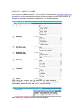 EXAMPLES: FM BENCHMARKING
Many examples of FM BENCHMARKING's reports were presented in Chapter 6, Putting It All Together: The
Benchmarking Process. Following are examples of its filter selection process and its report generator. All
excerpts are copyrighted and reprinted with permission from FM BENCHMARKING.

Figure 28a. This figure shows how some of the demographic filters may be selected. FM
BENCHMARKING has over 50 such filters. Filter selection is one of the key ways to select which
buildings will be benchmarked in your "peer group" or comparable buildings.

Figure 28b. This figure shows how maintenance reports may be selected.

 