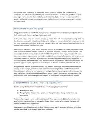 On the other hand, considering all the possible metrics related to buildings that can be stored in
computers, one can see that benchmarking for facilities can become a daunting task, and it can be quite
easy to get overwhelmed by the myriad of generated statistics. By the time you have completed this
guide, it will be clear how you can navigate through the benchmarking process, recognizing it is both an
art and a science.

CONVENTIONS USED IN THIS GUIDE
This guide is intended for both facility managers (FMs) and corporate real estate executives (CREs). Where
both are intended, the term facility professionals is used.
In this guide, we use some very common words (e.g., metric, filter) with very specialized meanings. With any
benchmarking system, it is critical to standardize what and how we measure. Similarly, it is important to use
the same nomenclature. Although we describe each word when first used, you may find it helpful to refer at
times to the Glossary at the end of this guide.
Benchmarking is global—it is not limited to any one country. Yet, many parts of the world employ different
units of measure and have different currencies. In this guide, whenever a currency (dollar, Euro, etc.) or a
measure (square foot, pound, etc.) is used, it should be interpreted to mean any currency (pound, ruple,
etc.) or any measure (square meter, kilo, etc.). A good benchmarking tool will enable the user to convert any
currency or measure to any other. When you come across a chart measuring dollars per square foot, it
instead could have been expressed in Euros per square meter. In other words, the lessons described in this
guide will apply to anyone, regardless of where they are located and what their preferred units may be.
Many examples are used to illustrate concepts. The reader is encouraged to focus on understanding the
concept of each example, and not on which brand of benchmarking tool was used for the illustration.
Illustrations were selected for two reasons: their ability to illustrate the concept being described, and the
ease in which the examples could be located by the author. They are not intended to imply they are the
only solutions in the benchmarking world or they are an endorsement of any benchmarking solution.

A BENCHMARKING SOLUTION—THE BASIC REQUIREMENTS
Benchmarking, when looked at from a bird's eye view, has only two requirements:
a) A lot of quality data.
b) A way of getting the data into a system, and then getting it out (today, most systems are
automated).
However, there is quite a lot of work needed to satisfy those requirements. Obviously, no matter how
good a system may be, without its having a lot of data, it loses most or all of its value. The Guide will
identify what goes into a good system.
Quality data is very difficult to come by. First, the system must specify consistent definitions of the data;
second, the user has to be willing to apply those definitions.

 