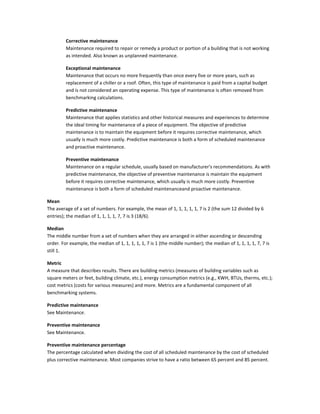 Corrective maintenance
Maintenance required to repair or remedy a product or portion of a building that is not working
as intended. Also known as unplanned maintenance.
Exceptional maintenance
Maintenance that occurs no more frequently than once every five or more years, such as
replacement of a chiller or a roof. Often, this type of maintenance is paid from a capital budget
and is not considered an operating expense. This type of maintenance is often removed from
benchmarking calculations.
Predictive maintenance
Maintenance that applies statistics and other historical measures and experiences to determine
the ideal timing for maintenance of a piece of equipment. The objective of predictive
maintenance is to maintain the equipment before it requires corrective maintenance, which
usually is much more costly. Predictive maintenance is both a form of scheduled maintenance
and proactive maintenance.
Preventive maintenance
Maintenance on a regular schedule, usually based on manufacturer's recommendations. As with
predictive maintenance, the objective of preventive maintenance is maintain the equipment
before it requires corrective maintenance, which usually is much more costly. Preventive
maintenance is both a form of scheduled maintenanceand proactive maintenance.
Mean
The average of a set of numbers. For example, the mean of 1, 1, 1, 1, 1, 7 is 2 (the sum 12 divided by 6
entries); the median of 1, 1, 1, 1, 7, 7 is 3 (18/6).
Median
The middle number from a set of numbers when they are arranged in either ascending or descending
order. For example, the median of 1, 1, 1, 1, 1, 7 is 1 (the middle number); the median of 1, 1, 1, 1, 7, 7 is
still 1.
Metric
A measure that describes results. There are building metrics (measures of building variables such as
square meters or feet, building climate, etc.), energy consumption metrics (e.g., KWH, BTUs, therms, etc.);
cost metrics (costs for various measures) and more. Metrics are a fundamental component of all
benchmarking systems.
Predictive maintenance
See Maintenance.
Preventive maintenance
See Maintenance.
Preventive maintenance percentage
The percentage calculated when dividing the cost of all scheduled maintenance by the cost of scheduled
plus corrective maintenance. Most companies strive to have a ratio between 65 percent and 85 percent.

 