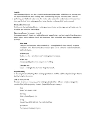 Quartile
Each of four equal groups into which a statistical sample may be divided. In benchmarking buildings, this
will represent one-fourth of the buildings in the filter set being analyzed. The first quartile is the best
performing, and the fourth is the worst. The median is the value on the border between the second and
third quartiles (half of the buildings perform better than the median, and half perform worse).
Scheduled maintenance
Maintenance that is scheduled before a building component stops functioning properly. Usually refers to
predictive and preventive maintenance.
Square area (square feet, square meters)
A measure to quantify the size of a building footprint. Square feet are one foot in each of two dimensions;
square meters are one meter in each of two dimensions. There are multiple types of square area used in
buildings:
Gross Area
Total area included within the outside faces of a building's exterior walls, including all vertical
penetration areas. Does not include unenclosed space such as exterior or uncovered walkways,
loading docks, etc.
Rentable area
Usable area plus a tenant's share of a building's common space.
Usable area
Area occupied by a tenant or occupant of a building.
Cleanable area
Area in a building that is cleaned by the janitorial staff.
Subject building
In discussing the benchmarking of one building against others in a filter set, the subject building is the one
building being benchmarked.
Units of measurement
There are six common measures used for building metrics that have different units depending on the
country of the building's location. Here are the variables for each measure:
Area
Square feet, square meters
Currency
Dollars, Euros, Pounds, etc.
Energy
Kilowatt hours (KWH), British Thermal Units (BTUs)
Gas Volume
Therms, cubic feet, cubic meters

 