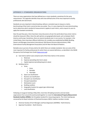 APPENDIX 3—STANDARDS ORGANIZATIONS
There are many organizations that have defined one or more standards, sometimes for the same
measurement. This appendix identifies those who have defined some of the most important to facility
professionals who benchmark.
Standards are very important to benchmarking: without a consistent way to measure a metric,
benchmarking of that metric cannot be done accurately. Thus, it is very important for every benchmarking
tool to determine which standard of measurement it applies to each metric, and to require its users to
apply that standard consistently.
Over the past few years, there have been many discussions all over the world about how certain metrics
should be measured. Often, there the split opinions are geographically based, such as between North
America and Europe. Sometimes, there are several standards even in one country. For example, in the
United States, there have been different definitions for rentable area established by BOMA (Building
Owners and Managers Association) International, GSA (General Services Administration), IFMA
(International Facility Management Association) and the New York Board of Realtors.
Rentable area is just one of many metrics for which there are multiple standards. Here are some of the
most important for facility professionals for which there are several definitions, as identified in the OSCRE
Occupancy Cost Exchange Users Guide (www.oscre.org):
a)

Cost metrics (which costs comprise each of the three metrics in this section)
a. Revenues
b. Expenses (providing short-term value)
c. Capital expenses (providing long-term value)
b) Building metrics
a. Areas
i. Gross
ii. Rentable
iii. Plannable
b. Space use classification
c. Business use classification
d. Occupant use classification
e. Occupant population
f. Workstation count
g. Building condition
h. Geographic location (to support geo-referencing)
i. Land classification
Following an inaugural meeting in May 2013, more than 20 leading economic and real estate
organizations from around the world joined together to create the International Property Measurement
Standards Coalition (IPMSC), the first global standard for measuring property. The initial meeting was
convened by the Royal Institution of Chartered Surveyors (RICS). Coalition members include:
•
•

American Society of Farm Managers and Rural Appraisers (ASFMRA) – North America
Appraisal Foundation – North America

 