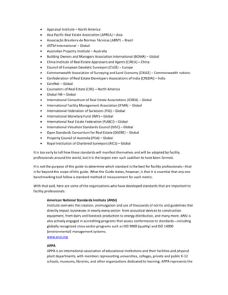 •
•
•
•
•
•
•
•
•
•
•
•
•
•
•
•
•
•
•
•
•
•

Appraisal Institute – North America
Asia Pacific Real Estate Association (APREA) – Asia
Associação Brasileira de Normas Técnicas (ABNT) – Brazil
ASTM International – Global
Australian Property Institute – Australia
Building Owners and Managers Association International (BOMA) – Global
China Institute of Real Estate Appraisers and Agents (CIREA) – China
Council of European Geodetic Surveyors (CLGE) – Europe
Commonwealth Association of Surveying and Land Economy (CASLE) – Commonwealth nations
Confederation of Real Estate Developers Associations of India (CREDAI) – India
CoreNet – Global
Counselors of Real Estate (CRE) – North America
Global FM – Global
International Consortium of Real Estate Associations (ICREA) – Global
International Facility Management Association (IFMA) – Global
International Federation of Surveyors (FIG) – Global
International Monetary Fund (IMF) – Global
International Real Estate Federation (FIABCI) – Global
International Valuation Standards Council (IVSC) – Global
Open Standards Consortium for Real Estate (OSCRE) – Global
Property Council of Australia (PCA) – Global
Royal Institution of Chartered Surveyors (RICS) – Global

It is too early to tell how these standards will manifest themselves and will be adopted by facility
professionals around the world, but it is the largest ever such coalition to have been formed.
It is not the purpose of this guide to determine which standard is the best for facility professionals—that
is far beyond the scope of this guide. What the Guide states, however, is that it is essential that any one
benchmarking tool follow a standard method of measurement for each metric.
With that said, here are some of the organizations who have developed standards that are important to
facility professionals:
American National Standards Institute (ANSI)
Institute oversees the creation, promulgation and use of thousands of norms and guidelines that
directly impact businesses in nearly every sector: from acoustical devices to construction
equipment, from dairy and livestock production to energy distribution, and many more. ANSI is
also actively engaged in accrediting programs that assess conformance to standards—including
globally-recognized cross-sector programs such as ISO 9000 (quality) and ISO 14000
(environmental) management systems.
www.ansi.org
APPA
APPA is an international association of educational institutions and their facilities and physical
plant departments, with members representing universities, colleges, private and public K-12
schools, museums, libraries, and other organizations dedicated to learning. APPA represents the

 