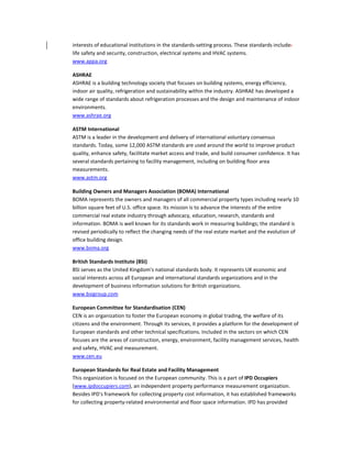 interests of educational institutions in the standards-setting process. These standards include:
life safety and security, construction, electrical systems and HVAC systems.
www.appa.org
ASHRAE
ASHRAE is a building technology society that focuses on building systems, energy efficiency,
indoor air quality, refrigeration and sustainability within the industry. ASHRAE has developed a
wide range of standards about refrigeration processes and the design and maintenance of indoor
environments.
www.ashrae.org
ASTM International
ASTM is a leader in the development and delivery of international voluntary consensus
standards. Today, some 12,000 ASTM standards are used around the world to improve product
quality, enhance safety, facilitate market access and trade, and build consumer confidence. It has
several standards pertaining to facility management, including on building floor area
measurements.
www.astm.org
Building Owners and Managers Association (BOMA) International
BOMA represents the owners and managers of all commercial property types including nearly 10
billion square feet of U.S. office space. Its mission is to advance the interests of the entire
commercial real estate industry through advocacy, education, research, standards and
information. BOMA is well known for its standards work in measuring buildings; the standard is
revised periodically to reflect the changing needs of the real estate market and the evolution of
office building design.
www.boma.org
British Standards Institute (BSI)
BSI serves as the United Kingdom's national standards body. It represents UK economic and
social interests across all European and international standards organizations and in the
development of business information solutions for British organizations.
www.bsigroup.com
European Committee for Standardisation (CEN)
CEN is an organization to foster the European economy in global trading, the welfare of its
citizens and the environment. Through its services, it provides a platform for the development of
European standards and other technical specifications. Included in the sectors on which CEN
focuses are the areas of construction, energy, environment, facility management services, health
and safety, HVAC and measurement.
www.cen.eu
European Standards for Real Estate and Facility Management
This organization is focused on the European community. This is a part of IPD Occupiers
(www.ipdoccupiers.com), an independent property performance measurement organization.
Besides IPD's framework for collecting property cost information, it has established frameworks
for collecting property-related environmental and floor space information. IPD has provided

 