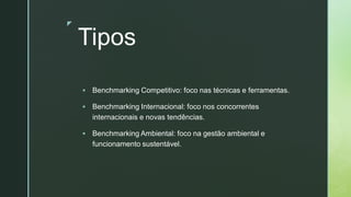 z
Tipos
▪ Benchmarking Competitivo: foco nas técnicas e ferramentas.
▪ Benchmarking Internacional: foco nos concorrentes
internacionais e novas tendências.
▪ Benchmarking Ambiental: foco na gestão ambiental e
funcionamento sustentável.
 