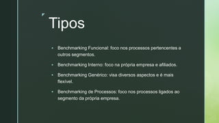 z
Tipos
▪ Benchmarking Funcional: foco nos processos pertencentes a
outros segmentos.
▪ Benchmarking Interno: foco na própria empresa e afiliados.
▪ Benchmarking Genérico: visa diversos aspectos e é mais
flexível.
▪ Benchmarking de Processos: foco nos processos ligados ao
segmento da própria empresa.
 