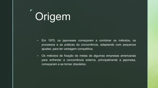 z
Origem
▪ Em 1970, os japoneses começaram a combinar os métodos, os
processos e as práticas da concorrência, adaptando com pequenos
ajustes, para ter vantagem competitiva.
▪ Os métodos de fixação de metas de algumas empresas americanas
para enfrentar a concorrência externa, principalmente a japonesa,
começaram a se tornar obsoletos.
 