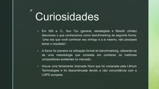 z
Curiosidades
▪ Em 500 a. C., Sun Tzu (general, estrategista e filósofo chinês)
descreveu o que conhecemos como benchmarking da seguinte forma:
“uma vez que você conhecer seu inimigo e a si mesmo, não precisará
temer o resultado”.
▪ A Xerox foi pioneira na utilização formal do benchmarking, utilizando-se
de uma metodologia que consistia em conhecer os melhores
competidores existentes no mercado.
▪ Houve uma ferramenta chamada Klout que foi comprada pela Lithium
Technologies e foi descontinuada devido a não concordância com a
LGPD europeia.
 