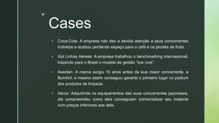 z
Cases
▪ Coca-Cola: A empresa não deu a devida atenção a seus concorrentes
indiretos e acabou perdendo espaço para o café e os picolés de fruta.
▪ Gol Linhas Aéreas: A empresa trabalhou o benchmarking internacional,
trazendo para o Brasil o modelo de gestão “low cost”.
▪ Assolan: A marca surgiu 10 anos antes da sua maior concorrente, a
Bombril, e mesmo assim conseguiu garantir o primeiro lugar no podium
dos produtos de limpeza.
▪ Xerox: Adquirindo os equipamentos das suas concorrentes japoneses,
ela compreendeu como eles conseguiam comercializar seu material
com preços inferiores aos dela.
 