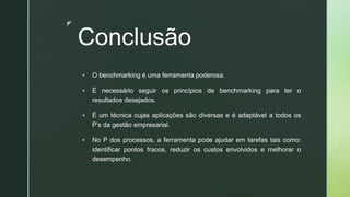 z
Conclusão
▪ O benchmarking é uma ferramenta poderosa.
▪ É necessário seguir os princípios de benchmarking para ter o
resultados desejados.
▪ É um técnica cujas aplicações são diversas e é adaptável a todos os
P’s da gestão empresarial.
▪ No P dos processos, a ferramenta pode ajudar em tarefas tais como:
identificar pontos fracos, reduzir os custos envolvidos e melhorar o
desempenho.
 