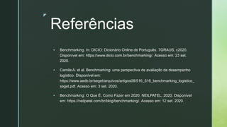 z
Referências
▪ Benchmarking. In: DICIO: Dicionário Online de Português. 7GRAUS, c2020.
Disponível em: https://www.dicio.com.br/benchmarking/. Acesso em: 23 set.
2020.
▪ Camila A. el al. Benchmarking: uma perspectiva de avaliação de desempenho
logístico. Disponível em:
https://www.aedb.br/seget/arquivos/artigos08/516_516_benchmarking_logistico_
seget.pdf. Acesso em: 3 set. 2020.
▪ Benchmarking: O Que É, Como Fazer em 2020. NEILPATEL, 2020. Disponível
em: https://neilpatel.com/br/blog/benchmarking/. Acesso em: 12 set. 2020.
 