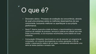 z
O que é?
▪ Dicionário (dicio) : Processo de avaliação da concorrência, através
do qual uma empresa adota os melhores desempenhos de sua
concorrente, buscando melhorar ou aperfeiçoar a sua própria
performance.
▪ David T. Kearns (executivo-chefe da Xerox): o benchmarking é o processo
contínuo de medição de produtos, serviços e práticas em relação aos mais
fortes concorrentes, ou às empresas reconhecidas como líderes em suas
indústrias.
▪ Computação (Wikipedia): benchmark é o ato de executar um programa de
computador, um conjunto de programas ou outras operações, a fim de
avaliar o desempenho relativo de um objeto, normalmente executando uma
série de testes padrões e ensaios nele.
 