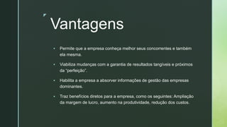 z
Vantagens
▪ Permite que a empresa conheça melhor seus concorrentes e também
ela mesma.
▪ Viabiliza mudanças com a garantia de resultados tangíveis e próximos
da “perfeição”.
▪ Habilita a empresa a absorver informações de gestão das empresas
dominantes.
▪ Traz benefícios diretos para a empresa, como os seguintes: Ampliação
da margem de lucro, aumento na produtividade, redução dos custos.
 
