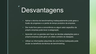 z
Desvantagens
▪ Aplicar a técnica de benchmarking inadequadamente pode gerar a
ilusão de progresso e a perda de tempo produtivo da empresa.
▪ Dar muito foco para a concorrência ou algum setor especifico da
próprio empresa pode levar à estagnação.
▪ Aprender com os grandes sem fazer as devidas adaptações para a
própria empresa pode gerar um efeito contrário do desejado.
▪ Utilizar as informações adquiridas de uma forma inadequada pode
anular os benefícios da técnica de benchmarking.
 