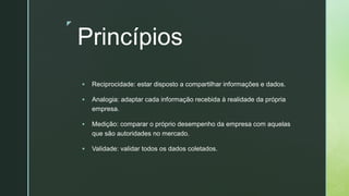 z
Princípios
▪ Reciprocidade: estar disposto a compartilhar informações e dados.
▪ Analogia: adaptar cada informação recebida à realidade da própria
empresa.
▪ Medição: comparar o próprio desempenho da empresa com aquelas
que são autoridades no mercado.
▪ Validade: validar todos os dados coletados.
 