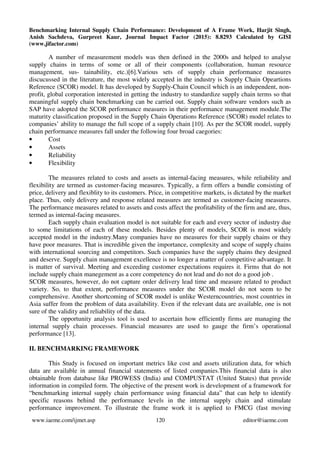 Benchmarking Internal Supply Chain Performance: Development of A Frame Work, Harjit Singh,
Anish Sachdeva, Gurpreet Kaur, Journal Impact Factor (2015): 8.8293 Calculated by GISI
(www.jifactor.com)
www.iaeme.com/ijmet.asp 120 editor@iaeme.com
A number of measurement models was then defined in the 2000s and helped to analyse
supply chains in terms of some or all of their components (collaboration, human resource
management, sus- tainability, etc.)[6].Various sets of supply chain performance measures
discucussed in the literature, the most widely accepted in the industry is Supply Chain Opeartions
Reference (SCOR) model. It has developed by Supply-Chain Council which is an independent, non-
profit, global corporation interested in getting the industry to standardize supply chain terms so that
meaningful supply chain benchmarking can be carried out. Supply chain software vendors such as
SAP have adopted the SCOR performance measures in their performance management module.The
maturity classification proposed in the Supply Chain Operations Reference (SCOR) model relates to
companies’ ability to manage the full scope of a supply chain [10]. As per the SCOR model, supply
chain performance measures fall under the following four broad caegories:
• Cost
• Assets
• Reliability
• Flexibility
The measures related to costs and assets as internal-facing measures, while reliability and
flexibility are termed as customer-facing measures. Typically, a firm offers a bundle consisting of
price, delivery and flexiblity to its customers. Price, in competitive markets, is dictated by the market
place. Thus, only delivery and response related measures are termed as customer-facing measures.
The performance measures related to assets and costs affect the profitability of the firm and are, thus,
termed as internal-facing measures.
Each supply chain evaluation model is not suitable for each and every sector of industry due
to some limitations of each of these models. Besides plenty of models, SCOR is most widely
accepted model in the industry.Many companies have no measures for their supply chains or they
have poor measures. That is incredible given the importance, complexity and scope of supply chains
with international sourcing and competitors. Such companies have the supply chains they designed
and deserve. Supply chain management excellence is no longer a matter of competitive advantage. It
is matter of survival. Meeting and exceeding customer expectations requires it. Firms that do not
include supply chain manegement as a core competency do not lead and do not do a good job .
SCOR measures, however, do not capture order delivery lead time and measure related to product
variety. So, to that extent, performance measures under the SCOR model do not seem to be
comprehensive. Another shortcoming of SCOR model is unlike Westerncountries, most countries in
Asia suffer from the problem of data availability. Even if the relevant data are available, one is not
sure of the validity and reliability of the data.
The opportunity analysis tool is used to ascertain how efficiently firms are managing the
internal supply chain processes. Financial measures are used to gauge the firm’s operational
performance [13].
II. BENCHMARKING FRAMEWORK
This Study is focused on important metrics like cost and assets utilization data, for which
data are available in annual financial statements of listed companies.This financial data is also
obtainable from database like PROWESS (India) and COMPUSTAT (United States) that provide
information in compiled form. The objective of the present work is development of a framework for
“benchmarking internal supply chain performance using financial data” that can help to identify
specific reasons behind the performance levels in the internal supply chain and stimulate
performance improvement. To illustrate the frame work it is applied to FMCG (fast moving
 